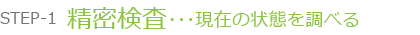 STEP-1 精密検査･･･現在の状態を調べる